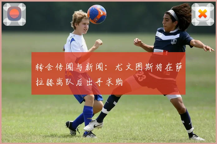 转会传闻与新闻：尤文图斯将在萨拉赫离队后出手求购