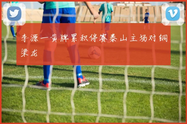 李源一黄牌累积停赛泰山主场对铜梁龙