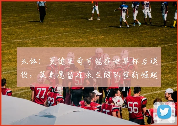 米体：莫德里奇可能在世界杯后退役，莱奥愿留在米兰随队重新崛起