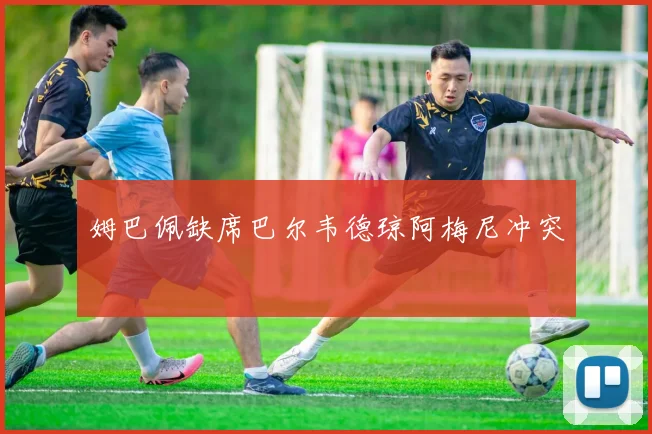 姆巴佩缺席巴尔韦德琼阿梅尼冲突